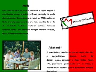 Moda
Outro forte aspeto da cultura italiana é a moda. O país é
considerado um dos principais polos de produção de moda
do mundo com destaque para a cidade de Milão. A Vogue
Itália é considerada uma das principais revistas de moda
da atualidade. Podemos destacar estilistas italianos
famosos como, por exemplo, Giorgio Armani, Versace,
Gucci, Valentino entre outros.

Sabias quê?
O povo italiano é conhecido por ser alegre, divertido
e

comunicativo.

Gostam

muito

de

dançar, cantar, conversar e fazer festas. Falam
alto, geralmente gesticulando com as mãos, e

adoram reunir a família para os tradicionais almoços

 
