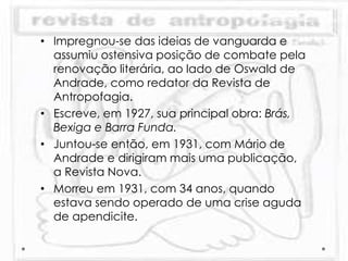 • Impregnou-se das ideias de vanguarda e
assumiu ostensiva posição de combate pela
renovação literária, ao lado de Oswald de
Andrade, como redator da Revista de
Antropofagia.
• Escreve, em 1927, sua principal obra: Brás,
Bexiga e Barra Funda.
• Juntou-se então, em 1931, com Mário de
Andrade e dirigiram mais uma publicação,
a Revista Nova.
• Morreu em 1931, com 34 anos, quando
estava sendo operado de uma crise aguda
de apendicite.
 