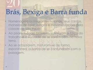 Brás, Bexiga e Barra funda
• Homenageia os imigrantes italianos, seus cantos,
maneiras de falar, alegria e movimentações pela
cidade de São Paulo.
• Ao pisarem o solo brasileiro, carregam a força do
trabalho e a vontade de se saírem bem na nova
terra.
• Ao se adaptarem, misturam-se de forma
espontânea, a ponto de se confundirem com a
paisagem.
 