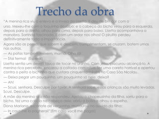 Trecho da obra
“A menina rica viu o enlevo e a inveja da Lisetta. E deu de brincar com o
urso. Mexeu-lhe com o toquinho do rabo: e a cabeça do bicho virou para a esquerda,
depois para a direita, olhou para cima, depois para baixo. Lisetta acompanhava a
manobra. Sorrindo fascinada. E com um ardor nos olhos! O pirulito perdeu
definitivamente toda a importância.
Agora são as pernas que sobem e descem, cumprimentam, se cruzam, batem umas
nas outras.
— As patas também mexem, mamã. Olha lá!
— Stai ferma! (Esperai)
Lisetta sentia um desejo louco de tocar no ursinho. Com jeito, procurou alcançá-lo. A
menina rica percebeu, encarou a coitada com raiva, fez uma careta horrível e apertou
contra o peito o bichinho que custara cinquenta mil-réis na Casa São Nicolau.
— Deixa pegar um pouquinho, um pouquinho só nele, deixa?
— Ah!
— Scusi, senhora. Desculpe por favor. A senhora sabe, essas crianças são muito levadas.
Scusi. Desculpe.
A mãe da menina rica não respondeu. Ajeitou o chapeuzinho da filha, sorriu para o
bicho, fez uma carícia na cabeça dele, abriu a bolsa e olhou o espelho.
Dona Mariana, escarlate de vergonha, murmurou no ouvido da filha:
— In casa me lo pagherai!”(Em casa você me paga!)
 
