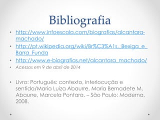 Bibliografia
• http://www.infoescola.com/biografias/alcantara-
machado/
• http://pt.wikipedia.org/wiki/Br%C3%A1s,_Bexiga_e_
Barra_Funda
• http://www.e-biografias.net/alcantara_machado/
• Acessos em 9 de abril de 2014
• Livro: Português: contexto, interlocução e
sentido/Maria Luiza Abaurre, Maria Bernadete M.
Abaurre, Marcela Pontara. – São Paulo: Moderna,
2008.
 