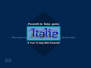 Pavarotti ile İtalya gezisi
A Tour To Italy With Pavarotti
egemengul@gmail.comegemengul@gmail.com
16.07.1616.07.16
06:45 PM06:45 PM
Please open your speakers & don’t uPlease open your speakers & don’t usese youryour mouse to advance slidesmouse to advance slides
Lütfen sesli ve akışında izleyinizLütfen sesli ve akışında izleyiniz
.
 