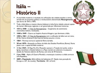 Itália –Itália –
Histórico IIHistórico II
 A atual Itália moderna é resultado da unificações das cidades-estados e reinos,
através de um processo político e revolucionário denominado Resorgimento,
que durou de 1815 a 1870.
 Toda a Itália falava o mesmo idioma (italiano) e tinha forte relação cultural, apesar
de manter diferenças regionais, e ser governada por diferentes monarcas.
 1815 a 1848 – 1ª. Fase do Resorgimento – Surgimento do sentimento
nacionalista italiano, revoluções.
 1848 a 1849 – Guerra ao Império Austro-Húngaro, que dominava a Itália.
 1850 a 1861 – 2ª. Fase do Risorgimento com a unificação da Itália num só reino.
O Rei Vitório Emanuel II (da Casa de Savóia) assume o trono.
 1864 – Florença torna-se capital do Reino da Itália.
 20 set 1870 – Anexação ao Reino da Itália dos Estados Pontifícios (Roma). Roma
passa a ser a capital da Itália moderna.
 11 fev 1929 – O Papa Pio XI e Mussolini assinam o Tratado de Latrão, onde a
Igreja reconhece o Estado Italiano e o Papa mantém-se soberano no pequeno
estado do Vaticano (dentro de Roma), com área de 44 hectares.
 2 jun 1946 – Após a II Guerra Mundial, a monarquia é extinta e a Itália torna-se
uma República.
 2009 – População: 60,6 milhões de habitantes (5ª. Nação mais povoada da
Europa e a 23ª. do mundo). Território: 301 mil km2.
 