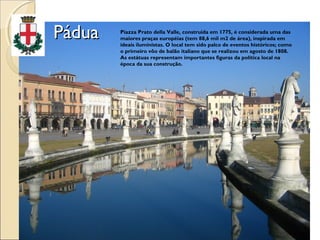 PáduaPádua Piazza Prato della Valle, construída em 1775, é considerada uma das
maiores praças européias (tem 88,6 mil m2 de área), inspirada em
ideais iluministas. O local tem sido palco de eventos históricos; como
o primeiro vôo de balão italiano que se realizou em agosto de 1808.
As estátuas representam importantes figuras da política local na
época da sua construção.
 