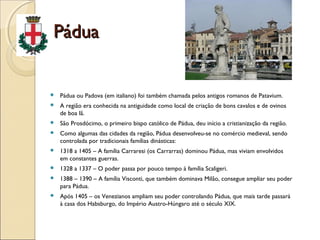 PáduaPádua
 Pádua ou Padova (em italiano) foi também chamada pelos antigos romanos de Patavium.
 A região era conhecida na antiguidade como local de criação de bons cavalos e de ovinos
de boa lã.
 São Prosdócimo, o primeiro bispo católico de Pádua, deu início a cristianização da região.
 Como algumas das cidades da região, Pádua desenvolveu-se no comércio medieval, sendo
controlada por tradicionais famílias dinásticas:
 1318 a 1405 – A família Carraresi (os Carrarras) dominou Pádua, mas viviam envolvidos
em constantes guerras.
 1328 a 1337 – O poder passa por pouco tempo à família Scaligeri.
 1388 – 1390 – A família Visconti, que também dominava Milão, consegue ampliar seu poder
para Pádua.
 Após 1405 – os Venezianos ampliam seu poder controlando Pádua, que mais tarde passará
à casa dos Habsburgo, do Império Austro-Húngaro até o século XIX.
 