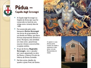 Pádua –Pádua –
Capella degli ScrovegniCapella degli Scrovegni
 A Capela degli Scrovegni ou
Capela da Arena (por que foi
construída no local de uma
antiga arena romana) data de
1305.
 Foi construída pelo então
banqueiro Enrico Scrovegni
nas terras de propriedade de
sua família em Pádua, que fizera
fortuna emprestando dinheiro a
juros. Na época, esta atividade
era vista como pecaminosa
(usura) e levava a excumunhão
na igreja católica.
 O pai de Enrico, Reginaldo
Scrovegni, era o pecador
por usura apesentado na obra
de Dante, o Sétimo Círculo do
Inferno da Divina Comédia
 Na foto acima, detalhe do
quadro o Juízo Final, de Giotto.
A capela é o mais
famoso ponto
turístico da cidade e
apresenta a obra
prima da arte
Renascentista de
Giotto.
 