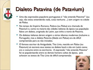 Dialeto Patavina (de Patavium)Dialeto Patavina (de Patavium)
 Uma das expressões populares portuguesas é “não entendo Patavina!” (ou
seja, não estou entendendo nada, coisa nenhuma ...) tem origem na cidade
de Pádua.
 No tempo do Império Romano, Padova (ou Pádua) era chamada de
Patavium e, como na maioria das cidades italianas da época sua população
falava um dialeto, originado do Latim, que tinha o nome de Patavina.
 Os dialetos italianos deram origem a vários idiomas modernos (inclusive o
Português), mas o dialeto Patavina (falado em Pádua) era de difícil
compreensão para os não iniciados.
 O famoso escritor da Antiguidade, Tito Lívio, nascido em Pádua (ou
Patavium) só escrevia seus textos no dialeto local e não em Latim como
era o costume entre os escritores. A expressão “não entendo Patavina”
foi se popularizando entre os demais homens cultos da época, pois
achavam os textos de Tito Lívio de difícil compreensão.
 