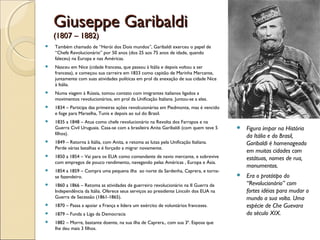 Giuseppe GaribaldiGiuseppe Garibaldi
(1807 – 1882)(1807 – 1882)
 Também chamado de “Herói dos Dois mundos”, Garibaldi exerceu o papel de
“Chefe Revolucionário” por 50 anos (dos 25 aos 75 anos de idade, quando
faleceu) na Europa e nas Américas.
 Nasceu em Nice (cidade francesa, que passou à Itália e depois voltou a ser
francesa), e começou sua carreira em 1833 como capitão de Marinha Mercante,
juntamente com suas atividades políticas em prol da anexação de sua cidade Nice
à Itália.
 Numa viagem à Rússia, tomou contato com imigrantes italianos ligados a
movimentos revolucionários, em prol da Unificação Italiana. Juntou-se a eles.
 1834 – Participa das primeiras ações revolcuionárias em Piedmonte, mas é vencido
e foge para Marselha, Tunis e depois ao sul do Brasil.
 1835 a 1848 – Atua como chefe revolucionário na Revolta dos Farrapos e na
Guerra Civil Uruguaia. Casa-se com a brasileira Anita Garibaldi (com quem teve 5
filhos).
 1849 – Retorna à Itália, com Anita, e retoma as lutas pela Unificação Italiana.
Perde várias batalhas e é forçado a migrar novamente.
 1850 a 1854 – Vai para os EUA como comandante de navio mercante, e sobrevive
com empregos de pouco rendimento, navegando pelas Américas , Europa e Ásia.
 1854 a 1859 – Compra uma pequena ilha ao norte da Sardenha, Caprera, e torna-
se fazendeiro.
 1860 a 1866 – Retoma as atividades de guerreiro revolucionário na II Guerra de
Independência da Itália. Oferece seus serviços ao presidente Lincoln dos EUA na
Guerra de Secessão (1861-1865).
 1870 – Passa a apoiar a França e lidera um exército de voluntários franceses.
 1879 – Funda a Liga da Democracia
 1882 – Morre, bastante doente, na sua ilha de Caprera., com sua 3ª. Esposa que
lhe deu mais 3 filhos.
 Figura ímpar na História
da Itália e do Brasil,
Garibaldi é homenageado
em muitas cidades com
estátuas, nomes de rua,
monumentos.
 Era o protótipo do
“Revolucionário” com
fortes idéias para mudar o
mundo a sua volta. Uma
espécie de Che Guevara
do século XIX.
 