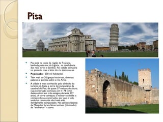 PisaPisa
 Pisa está na costa da região da Toscana,
banhada pelo mar da Ligúria, na confluência
dos rios Arno e Serchio. Foi cidade portuária
no passado, mas o leito do rio assoreou-se.
 População: 200 mil habitantes
 Tem mais de 20 igrejas históricas, diversos
palácios e pontes sobre o rio Arno.
 A cidade é mais conhecida pelo símbolo do
turismo da Itália, a torre do campanário da
catedral de Pisa, de quase 57 metros de altura,
cuja construção começou em 1178 (e foi
desenvolvida em três estágios durante 177
anos). A torre começou a inclinar-se desde o
começo da sua construção, por que o solo
onde foi construída não havia sido
devidamente compactado. No período fascista
de Mussolini foram feitas tentivas (frustradas)
de “endireitar” a torre.
 