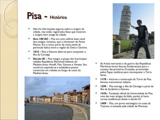 Pisa -Pisa - HistóricoHistórico
 Não há informações seguras sobre a origem da
cidade, mas estão registrados fatos que mostram
a origem bem antiga da cidade.
 Ano 180 AC – Pisa era uma colônia base naval
dos antigos romanos, que a chamavam de Portus
Pisanus. Era o único porto da costa oeste da
península Itálica entre a região da Ostia e Genova.
 1016 – Pisa e Genova aliam-se para conquistar a
ilha da Corsega.
 Século XI – Pisa integra o grupo das 4 principais
cidades Repúblicas Marítimas Italianas do
Mediterrâneo: Amalfi, Pisa, Genova e Veneza. Seu
comércio expande-se e estabelece postos
comerciais em cidades ao longo da costa do
Mediterrâneo.
 As frotas mercantis e de guerra das Repúblicas
Marítimas foram fatores fundamentais para o
sucesso das primeiras Cruzadas, promovidas
pelos Papas católicos para reconquistar a Terra
Santa.
 1178 – Inicia-se a construção da Torre de Pisa,
famoso monumento italiano.
 1299 - Pisa entrega a ilha de Córsega e parte da
ilha da Sardenha à Genova.
 1343– Fundação oficial da Universidade de Pisa,
uma das mais antigas da Itália, porém já havia
cursos acadêmicos desde o século XI.
 1409 - Pisa, um porto estratégico na costa da
Toscana, é anexada pela cidade de Florença.
 