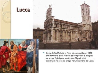 LuccaLucca
 Igreja de SanMichele in Foro foi construída em 1070
em mármore, e sua fachada se compõe de 5 estágios
de arcos. É dedicada ao Arcanjo Miguel, e foi
construída na área do antigo Forum romano de Lucca.
 