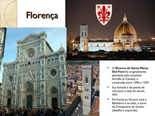 FlorençaFlorença
 O Duomo de Santa Maria
Del Fiori foi originalmente
planejada pelo arquiteto
Arnolfo di Cambio, e
construída entre 1296 a 1359.
 Sua fachada é de painés de
mármore e data do século
XIX.
 Em frente ao Duomo está o
Batistério e ao lado, a torre
de Campanário de Giotto
(detalhe à esquerda).
 