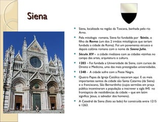 SienaSiena
 Siena, localizada na região da Toscana, banhada pelo rio
Arno.
 Pela mitologia romana, Siena foi fundadda por Sénio, o
filho de Remo (um dos 2 irmãos mitológicos que teriam
fundado a cidade de Roma). Foi um povamento etrusco e
depois colônia romana com o nome de Saena Julia.
 Século XIV - a cidade rivalizava com as cidades vizinhas no
campo das artes, arquitetura e cultura.
 1203 – Foi fundada a Universidade de Siena, com cursos de
Direito e Medicina, uma das mais prestigiadas universidades.
 1348 - A cidade sofre com a Peste Negra.
 Quatro Papas da Igreja Católica nasceram aqui. E os mais
importantes santos da cidade são Santa Catarina (de Siena)
e o franciscano, São Bernardinho (cujos sermões em praça
pública incentivaram a população a inscrever a sigla IHS no
frontispício de resididências da cidade – que em latim
significa: Jesus, o salvador dos homens).
 A Catedral de Siena (foto ao lado) foi construída entre 1215
e 1263.
 
