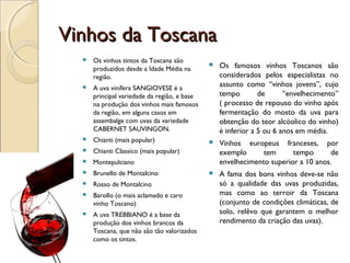 Vinhos da ToscanaVinhos da Toscana
 Os vinhos tintos da Toscana são
produzidos desde a Idade Média na
região.
 A uva vinífera SANGIOVESE é a
principal variedade da região, e base
na produção dos vinhos mais famosos
da região, em alguns casos em
assembalge com uvas da variedade
CABERNET SAUVINGON.
 Chianti (mais popular)
 Chianti Classíco (mais popular)
 Montepulciano
 Brunello de Montalcino
 Rosso de Montalcino
 Barollo (o mais aclamado e caro
vinho Toscano)
 A uva TREBBIANO é a base da
produção dos vinhos brancos da
Toscana, que não são tão valorizados
como os tintos.
 Os famosos vinhos Toscanos são
considerados pelos especialistas no
assunto como “vinhos jovens”, cujo
tempo de “envelhecimento”
( processo de repouso do vinho após
fermentação do mosto da uva para
obtenção do teor alcóolico do vinho)
é inferior a 5 ou 6 anos em média.
 Vinhos europeus franceses, por
exemplo tem tempo de
envelhecimento superior a 10 anos.
 A fama dos bons vinhos deve-se não
só a qualidade das uvas produzidas,
mas como ao terroir da Toscana
(conjunto de condições climáticas, de
solo, relêvo que garantem o melhor
rendimento da criação das uvas).
 