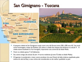 San Gimignano - ToscanaSan Gimignano - Toscana
 A pequena cidade de San Gimignano surgiu como uma vila Etrusca entre 200 a 300 anos AC. Seu atual
nome homenageia o bispo de Modena, que salvou a cidade dos ataques dos bárbaros no século V. A
cidade estava localizada na Via Francigena, importante rota comercial da Idade Média.
 Vivem na cidade apenas 7 mil habitantes.
 Seu centro antigo (do século X) tem 14 torres medievais (já teve 72 delas na Idade Média).
 O lugarejo é considerado o maior centro produtor de uvas Chianti da Itália (videiras espalhadas pelas
colinas do vale de Elsa), e seus vinhos são considerados os de melhor qualidade no país.
 