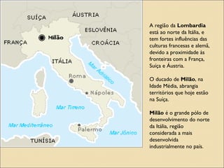 MILÃO - ITÁLIAMILÃO - ITÁLIA
A região da Lombardia está ao norte da Itália, e tem fortes influências das culturas
francesas e alemã, devido a proximidade às fronteiras com a França, Suíça e Áustria.
O ducado de Milão, na Idade Média, abrangia territórios que hoje estão na Suíça.
Milão é o grande pólo de desenvolvimento do norte da Itália, região considerada a
mais desenvolvida industrialmente no país.
A região da Lombardia
está ao norte da Itália, e
tem fortes influências das
culturas francesas e alemã,
devido a proximidade às
fronteiras com a França,
Suíça e Áustria.
O ducado de Milão, na
Idade Média, abrangia
territórios que hoje estão
na Suíça.
Milão é o grande pólo de
desenvolvimento do norte
da Itália, região
considerada a mais
desenvolvida
industrialmente no país.
 