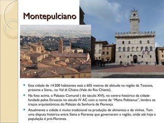 MontepulcianoMontepulciano
 Esta cidade de 14.500 habitantes está a 605 metros de altitude na região da Toscana,
próxima a Siena., no Val di Chiana (Vale do Rio Chianti).
 Na foto acima, o Palazzo Comunal ( do século XVI), no centro histórico da cidade
fundada pelos Etruscos no século IV AC com o nome de “Mons Politianus”, lembra os
traços arquitetônicos do Palazzo da Senhoria de Florença.
 Atualmente a cidade é muito tradicional na produção de alimentos e de vinhos. Tem
uma disputa histórica entre Siena e Florenza que governaram a região, onde até hoje a
população é pró-Florenza.
 