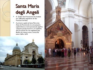 Santa MariaSanta Maria
degli Angelidegli Angeli
 A Ordem dos Franciscanos foi fundada
em 1208 pelos seguidores de São
Francisco de Assis.
 A primeira capela de Santa Maria dos
Anjos da Porciúncula era uma pequena
capela (foto) (o nome porciúncula significa
“pequena porção de terra”). A capelinha
data do século IX e foi englobada pela
Basílica do mesmo nome, construída
entre 1569 e 1679.
 