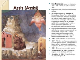 Assis (Assisi)Assis (Assisi)
 São Francisco, nasceu em Assisi entre
1181 e 1182 e faleceu em 3 de outubro de
1226.
 Padroeiro da Itália, junto com Santa Catarina
de Siena.
 Seu nome de batismo era Giovanni di
Bernardone, filho de Pietro de Bernardone
(um rico comerciante de tecidos na região) e
de Pica, sua mãe de origem francesa . Seu
nome era uma homenagem a São João Batista
(Giovanni, em italiano). Seu pai, deu-lhe o
apelido de Francesco (ou seja, “francês” em
italiano, que tornou-se Francisco em
português), pelo qual ficou mais conhecido.
 Francisco viveu sua juventude como um filho
de família rica, mas com o crescimento de sua
espiritualidade, renegou toda e qualquer
riqueza (dando até mesmo suas roupas
pessoais) e dedicou-se em vida a seguir os
passos e ensinamentos de Jesus Cristo.
 1208 – Fundou a Ordem dos Franciscanos
 1217 - A Ordem dos Franciscanos passa a ter
a guarda de locais sagrados, como Jerusalém e
Belem, na Terra Santa, então ocupada pelos
muçulmanos, durante o período das Cruzadas.
 1220 – Criou o primeiro presépio natalino.
 14 de setembro de 1224 – Recebeu no
corpo as marcas das chagas de Cristo.
 16 de julho de 1228 – Foi santificado por
ato do Papa Gregório IX.
 