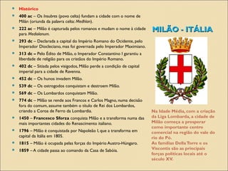 MILÃO - ITÁLIAMILÃO - ITÁLIA
Na Idade Média, com a criação
da Liga Lombarda, a cidade de
Milão começa a prosperar
como importante centro
comercial na região do vale do
rio do Pó.
As famílias DellaTorre e os
Viscontis são as principais
forças políticas locais até o
século XV.
 Histórico
 400 ac – Os Insubres (povo celta) fundam a cidade com o nome de
Milán (oriunda da palavra celta: Medhlan).
 222 ac – Milão é capturada pelos romanos e mudam o nome à cidade
para Mediolanum.
 293 dc – Declarada a capital do Império Romano do Ocidente, pelo
Imperador Diocleciano, mas foi governada pelo Imperador Maximiano.
 313 dc – Pelo Édito de Milão, o Imperador Constantino I garantiu a
liberdade de religião para os cristãos do Império Romano.
 402 dc – Sitiada pelos visigodos, Milão perde a condição de capital
imperial para a cidade de Ravenna.
 452 dc – Os hunos invadem Milão.
 539 dc – Os ostrogodos conquistam e destroem Milão.
 569 dc – Os Lombardos conquistam Milão.
 774 dc – Milão se rende aos Francos e Carlos Magno, numa decisão
fora do comum, assume também o título de Rei dos Lombardos,
criando a Coroa de Ferro da Lombardia.
 1450 – Francesco Sforza conquista Milão e a transforma numa das
mais importantes cidades do Renascimento italiano.
 1796 – Milão é conquistada por Napoleão I, que a transforma em
capital da Itália em 1805.
 1815 – Milão é ocupada pelas forças do Império Austro-Húngaro.
 1859 – A cidade passa ao comando da Casa de Sabóia.
 