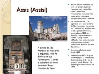 Assis (Assisi)Assis (Assisi)
 Basílica de São Francisco é a
sede da Ordem dos Freis
Menores, mais conhecidos
como Ordem dos
Franciscanos, e um dos mais
importantes centros de
peregrinação católica na Itália.
 Foi construída em 1228
(apenas 2 anos após a morte
de São Francisco e no ano de
sua canonização), e compõem-
se de 2 igrejas (a Inferior,
terminada em 1230, e a
Superior, construída entre
1239 e 1253), Foram
edificadas num antigo terreno
onde prisioneiros eram
setenciados à morte (no alto
do monte).
 É considerada igreja papal
desde 1288.
 26 setembro1997 – A igreja
foi afetada por 2 terremotos
de intensidade de 6.1 e 5.5
graus na escala Richter. Foi
fechada para restaurações até
1999.
A tumba de São
Francisco de Assis (foto
a esquerda) está na
Basílica em sua
homenagem. O santo
é padroreiro da Itália
junto com Santa
Catarina de Siena
 