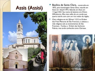 Assis (Assisi)Assis (Assisi)
 Basílica de Santa Clara, construída em
1872, para homenagear Santa Clara, nascida em
Assis em 16/jul/1194 e falecida em Assis em
11/ago/1253. Seu nome de batismo era Chiara
Offreduccio, filha mais velha de um conde que
queria casá-la com com um rico nobre da região.
 Clara refugiou-se em 20/mar/ 1212 na Ordem
dos Freis Menores de São Francisco, e adotou a
vida religiosa sob os ensinamentos de São
Francisco. Fundou a Ordem das Senhoras
Pobres, mas tarde conhecida como Clarissas.
 