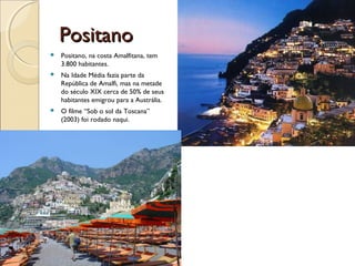 PositanoPositano
 Positano, na costa Amalfitana, tem
3.800 habitantes.
 Na Idade Média fazia parte da
República de Amalfi, mas na metade
do século XIX cerca de 50% de seus
habitantes emigrou para a Austrália.
 O filme “Sob o sol da Toscana”
(2003) foi rodado naqui.
 