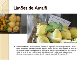 Limões de AmalfiLimões de Amalfi
 O limão de Amalfi é tradicionalmente cultivado na região por pequenos agricultores, e muito
usado em diversos pratos e guloseimas regionais. Há até licor de Limão, sabonete de limão etc
etc. O limão italiano é uma variante do limão persa, que foi trazido pelos árabes para a Ilha da
Sicilia. A partir do ano 1.000 foi sendo difundido em toda a Itália, sendo utilizado como
alimento, ornamento e até remédio (devido a grande quantidade de vitamina C).
 
