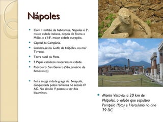 NápolesNápoles
 Com 1 milhão de habitantes, Nápoles é 3ª.
maior cidade italiana, depois de Roma e
Milão, e a 18ª. maior cidade européia.
 Capital da Campânia.
 Localiza-se no Golfo de Nápoles, no mar
Tirreno.
 Terra natal da Pizza.
 5 Papas católicos nasceram na cidade.
 Padroeiro: San Genaro (São Januário de
Benevento)
 Foi a antiga cidade grega de Neapolis,
conquistada pelos romanos no século IV
AC. No século V passou a ser dos
bizantinos.
 Monte Vesúvio, a 20 km de
Nápoles, o vulcão que sepultou
Pompéia (foto) e Herculano no ano
79 DC.
 