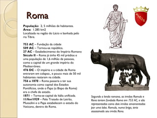 RomaRoma
Segundo a lenda romana, os irmãos Romulo e
Reno teriam fundado Roma em 753 AC, e são
representados como dois irmãos amamentados
por uma loba. Romulo, numa briga, teria
assassinado seu irmão Reno.
População: 2, 5 milhões de habitantes.
Área: 1.285 km2
Localizada na região do Lácio e banhada pelo
rio Tibre.
753 AC – Fundação da cidade
509 AC – Tornou-se república.
27 AC – Estabelecimento do Império Romano
Século II – Roma já tinha 45 mil prédios e
uma população de 1,6 milhão de pessoas,
como a capital de um grande império do
Mediterrâneo.
476 DC – O império e a cidade de Roma
entraram em colapso., e pouco mais de 50 mil
habitantes restaram na cidade.
756 a 1870 – Roma passaria a ter sua
autonomia como capital dos Estados
Pontifícios, onde o Papa (o Bispo de Roma)
era o chefe de estado.
1871 – Torna-se capital da Itália unificada.
11/fev/1929 – Pelo Tratado de Latrão,
Mussolini e o Papa estabelecem o estado do
Vaticano, dentro de Roma.
 