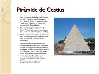 Pirâmide de CestiusPirâmide de Cestius
 Este monumento funerário de 37 metros
de altura foi construído entre os anos 18
e 12 antes de Cristo e redescoberto em
1660, como mausoléo ao magistrado
romano Caio Cestius Epúlo.
 Não foi a única pirâmide construída na
Roma Antiga (havia outras maiores), mas
foi a única que sobreviveu em pé até hoje.
 Na época de sua construção, localizava-se
fora dos limites da cidade de Roma (onde
não era permitido a construção de
mausoléos).
 Suas origens são desconhecidas, mas
consiudera-se a versão que o magistrado
Cestius tenha servido na região do Egito
(na época, também uma província romana)
e de lá tenha trazido a inspiração para a
construção deste monumento fúnebre.
 Tem uma câmara funerária no seu
interior, mas não é aberta à visitação
pública interna, somente para
pesquisadores especializados.
 