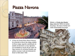 Piazza NavonaPiazza Navona
 A Praça do Grande Navio (Piazza Navona)
foi construída na forma dos antigos estádios
da Roma antiga, seguindo a planificação do
Estádio de Domiciano ou Circo Agonístico.
Foi remodelada no século XV por ordem do
Papa Inocêncio X, da família Pamphili, cujo
palácio na praça é sede da Embaixada do
Brasil na Itália desde 1920.
Abaixo, a Fonte dos Quatro
Rios (data de 1651) no centro
da praça. Há mais 2 fontes em
cada extremidade da praça.
 