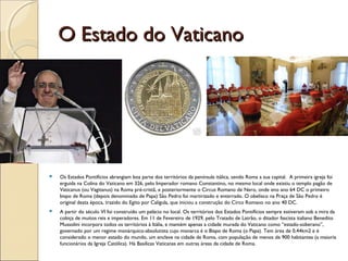 O Estado do VaticanoO Estado do Vaticano
 Os Estados Pontifícios abrangiam boa parte dos territórios da península itálica, sendo Roma a sua capital. A primeira igreja foi
erguida na Colina do Vaticano em 326, pelo Imperador romano Constantino, no mesmo local onde existiu o templo pagão de
Vaticanus (ou Vagitanus) na Roma pré-cristã, e posteriormente o Circus Romano de Nero, onde eno ano 64 DC o primeiro
bispo de Roma (depois denominado de Papa) São Pedro foi martirizado e enterrado. O obelisco na Praça de São Pedro é
original desta época, trazido do Egito por Calígula, que iniciou a construção do Circo Romano no ano 40 DC.
 A partir do século VI foi construído um palácio no local. Os territórios dos Estados Pontífícios sempre estiveram sob a mira da
cobiça de muitos reis e imperadores. Em 11 de Fevereiro de 1929, pelo Tratado de Latrão, o ditador fascista italiano Benedito
Mussolini incorpora todos os territórios à Itália, e mantém apenas a cidade murada do Vaticano como “estado-soberano”,
governado por um regime monárquico-absolutista cujo monarca é o Bispo de Roma (o Papa). Tem área de 0,44km2 e é
considerado o menor estado do mundo, um enclave na cidade de Roma, com população de menos de 900 habitantes (a maioria
funcionários da Igreja Católica). Há Basílicas Vaticanas em outras áreas da cidade de Roma.
 