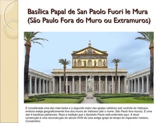 Basílica Papal de San Paolo Fuori le MuraBasílica Papal de San Paolo Fuori le Mura
(São Paulo Fora do Muro ou Extramuros)(São Paulo Fora do Muro ou Extramuros)
É considerada uma das mais belas e a segunda maior das igrejas católicas sob controle do Vaticano,
embora esteja geograficamente fora dos muros do Vaticano (daí o nome: São Paulo fora muros). É uma
das 4 basílicas patriarcais. Reza a tradição que o Apóstolo Paulo está enterrado aqui. A atual
construção é uma reconstrução do século XVIII de uma antiga igreja do tempo do Imperador romano,
Constantino.
 