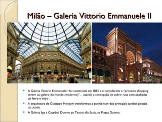 Milão – Galeria Vittorio Emmanuele IIMilão – Galeria Vittorio Emmanuele II
 A Galeria Vittorio Emmanuele I foi construída em 1865 e é considerada o “primeiro shopping
center ou galeria do mundo (moderno)” , usando a concepção de cobrir ruas com abobadas
de ferro e vidro .
 A arquitetura de Giuseppe Mengoni transformou a galeria num dos principais cartões postais
da cidade.
 A Galeria liga a Catedral Duomo ao Teatro alla Scala, na Piazza Duomo.
 