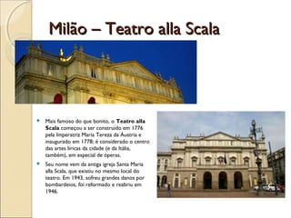 Milão – Teatro alla ScalaMilão – Teatro alla Scala
 Mais famoso do que bonito, o Teatro alla
Scala começou a ser construído em 1776
pela Imperatriz Maria Tereza da Áustria e
inaugurado em 1778; é considerado o centro
das artes líricas da cidade (e da Itália,
também), em especial de óperas.
 Seu nome vem da antiga igreja Santa Maria
alla Scala, que existiu no mesmo local do
teatro. Em 1943, sofreu grandes danos por
bombardeios, foi reformado e reabriu em
1946.
 