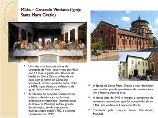 Milão – Cenacolo Vinciano (IgrejaMilão – Cenacolo Vinciano (Igreja
Santa Maria Grazie)Santa Maria Grazie)
 Uma das mais famosas obras de
Leonardo da Vinci (que viveu em Milão
por 17 anos, a partir dos 30 anos de
idade) é a Santa Ceia (conhecida na
Itália com o nome de Cenacolo
Vinciano), afresco pintado entre 1494
a 1498, e que decora o refeitório da
Igreja Santa Maria Grazie.
 A tela data do período Renascentista
italiano e devido a vários fatores
ambientais e históricos (bombardeios
da II Guerra Mundial) sofreu grande
deterioração, sendo restaurado
diversas vezes desde 1700, e a última
realizou-se em 1999.
 A Igreja de Santa Maria Grazie e seu refeitório,
que recebe grande quantidade de turistas para
ver a famosa obra de arte.
 A igreja data de 1490 e integra o complexo do
convento dominicano que foi construído ali em
1469, por ordem de Francesco Sforza..
 Tombada pela Unesco como Patrimônio
Mundial.
 