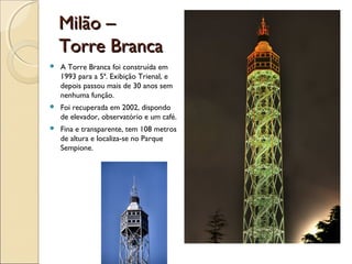 Milão –Milão –
Torre BrancaTorre Branca
 A Torre Branca foi construída em
1993 para a 5ª. Exibição Trienal, e
depois passou mais de 30 anos sem
nenhuma função.
 Foi recuperada em 2002, dispondo
de elevador, observatório e um café.
 Fina e transparente, tem 108 metros
de altura e localiza-se no Parque
Sempione.
 