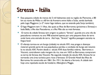 Stressa - ItáliaStressa - Itália
 Essa pequena cidade de menos de 5 mil habitantes está na região do Piemonte, a 80
km ao norte de Milão e a 60 km da fronteira entre Itália e Suíza, sendo banhada
pelo Lago Maggiore ( o 2º maior lago italiano, que se estende pela Suíça também).
 O lago Maggiore tem 11 ilhas, das quais as Ilhas de Borromeu (próximas a Stressa) e
Isola Bella, a Ilha dos Pescadores, e a Ilha Mãe são as mais famosas.
 O nome da cidade Stressa tem origem na palavra “Strixia”, quando era uma vila de
pescadores romanos no ano 998 acessível apenas por uma pequena faixa de terra
onde havia uma estrada de terra. Até hoje, “Strecia” significa passagem estreita na
língua local.
 O vilarejo tornou-se um burgo (cidade) no século XIV, mas pragas e doenças
mataram grande parte de sua população,e perdeu a condição de burgo até retomá-
la no século XIX. Porém desde o século XVII duas famílias nobres, Borromeu e
Visconti, controlavam cada margem do rio, mas em 1653 os Borromeu compraram
as terras de Stressa dos Visconti. Na segunda metade do século XIX, Stressa foi se
tornando uma área turística para ricos e famosos. O Grande Hotel das Ilhas de
Borromeu foi construído em 1861. Em 1911, foi aberta a ferrovia. A cidade tem
hoje uma repeitada escola de hotelaria: Alberghero Maggia.
 