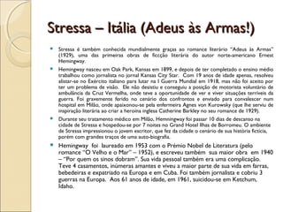 Stressa – Itália (Adeus às Armas!)Stressa – Itália (Adeus às Armas!)
 Stressa é também conhecida mundialmente graças ao romance literário “Adeus às Armas”
(1929), uma das primeiras obras de ficcção literária do autor norte-americano Ernest
Hemingway.
 Hemingway nasceu em Oak Park, Kansas em 1899, e depois de ter completado o ensino médio
trabalhou como jornalista no jornal Kansas City Star. Com 19 anos de idade apenas, resolveu
alistar-se no Exército italiano para lutar na I Guerra Mundial em 1918, mas não foi aceito por
ter um problema de visão. Ele não desistiu e conseguiu a posição de motorista voluntário de
ambulância da Cruz Vermelha, onde teve a oportunidade de ver e viver situações terríveis da
guerra. Foi gravemente ferido no cenário dos confrontos e enviado para convalescer num
hospital em Milão, onde apaixonou-se pela enfermeira Agnes von Kurowsky (que lhe serviu de
inspiração literária ao criar a heroína inglesa Catherine Barkley no seu romance de 1929).
 Durante seu tratamento médico em Milão, Hemningway foi passar 10 dias de descanso na
cidade de Stressa e hospedou-se por 7 noites no Grand Hotel Ilhas de Borromeu. O ambiente
de Stressa impressionou o jovem escritor, que fez da cidade o cenário de sua história fictícia,
porém com grandes traços de uma auto-biografia.
 Hemingway foi laureado em 1953 com o Prémio Nobel de Literatura (pelo
romance “O Velho e o Mar” – 1952), e escreveu também sua maior obra em 1940
– “Por quem os sinos dobram”. Sua vida pessoal também era uma complicação.
Teve 4 casamentos, inúmeras amantes e viveu a maior parte de sua vida em farras,
bebedeiras e expatriado na Europa e em Cuba. Foi também jornalista e cobriu 3
guerras na Europa. Aos 61 anos de idade, em 1961, suicidou-se em Ketchum,
Idaho.
 