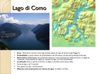 Lago di ComoLago di Como
 Área: 146 km2 (é o terceiro maior lago da Itália, depois do Lago de Garda e Lago Maggiore).
 Profundidade: o ponto máximo de profundidade é de 410 metros, um dos mais profundos da Europa.
 Nome latino: Larius Lacus, mas atualmente adota-se o nome em função da cidade de Como, na região da
Lombardia, a mais populosa da região no sudoeste do lago, com 534 mil habitantes.
 Localização: Entre o vale do rio do Pó e os Alpes, na fronteira entre Suiça e Itália.
 Forma do lago: a de Y invertido
 Tem apenas uma ilha, a de Comancina.
 Afluentes mais importantes em volume de água: rio Adda e rio Mera
 
