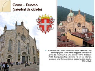 Como – DuomoComo – Duomo
(catedral da cidade)(catedral da cidade)
 A catedral de Como, construída desde 1396 até 1740
como Igreja de Santa Maria Maggiore, tem fachada
gótica do século XIV e uma cúpula central do século
XVIII, do arquiteto Filipo Juvarra. Há em seu interior,
peças de arte Renascentista e tapeçarias dos séculos
XVI e XVII.
 