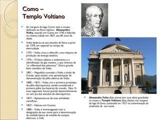 Como –Como –
Templo VoltianoTemplo Voltiano
 As margens do lago Como está o museu
dedicado ao físico italiano, Alessandro
Volta, nascido em Como em 1745 e falecido
na mesma cidade em 1827, aos 82 anos de
idade.
 Volta dedicou-se aos estudos da física a partir
de 1759, em especial no campo da
eletricidade.
 1775 – Volta criou o elétrofo, uma máquina de
produção de energia estática.
 1776 – O físico obteve o isolamento e a
identificação do gás metano, a que chamou de
“ar inflamável dos pântanos”. Outro grande
feito científico de Volta.
 1801 – Napoleão concede a Volta o título de
Conde, após assistir uma apresentação de
demonstração da pilha elétrica de Volta.
 1800 – 1815 – Volta cria o primeiro protótipo
da pilha eletroquímica, sendo considerada a
primeira pilha (ou bateria) do mundo. Nos 15
anos seguintes, houve grande desenvolvimento
no cam po dos estudos da eletroquímica.
 1819 – Aposentou-se de suas atividades
científicas.
 1827 – Faleceu em Cuomo.
 1880 – Volta é homenageado com a
designação de seu nome para a denomincação
da unidade básica de medida de campos
elétricos: o Volt.
 Alessandro Volta (foto acima) tem suas obras guardadas
no museu e Templo Voltiano (foto abaixo) nas margens
do lago di Como, construído em 1927 na comemoração do
centenário de sua morte.
 