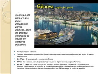  População: 900 mil habitantes
 Gênova é um importante porto do Mar Mediterrâneo, rivalizando com a cidade de Marselha pela disputa de melhor
porto marítmo.
 Séc IV ac – Origens da cidade remontam aos Gregos.
 209 ac – Foi atacada e destruída pelos Cartagineses, sendo depois reconstruída pelos Romanos.
 Século XI a 1797 – A cidade torna-se uma República Maritima, rivalizando com Veneza, e expandindo suas
atividades comerciais com os Bizantinos. A cidade também enriqueceu com os saques que seus cavaleiros Cruzados
fizeram nas cidades do Oriente. Perdeu sua independência em 1797 sob ataque de tropas de Napoleão.
GênovaGênova (região da Ligúria)(região da Ligúria)
Gênova é até
hoje um dos
mais
importantes
portos
italianos, sede
de grandes
empresas de
navios de
cruzeiros
maritimos.
 