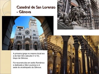 Catedral de San LorenzoCatedral de San Lorenzo
- Gênova- Gênova
A primeira igreja no mesmo local era
a de San Siro (séculos V e VI),
bispo de Gênova.
Foi reconstruída em estilo Românico
e dedicada a Sâo Lourenço e é
sede do arcebispado de Gênova.
 
