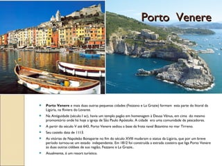  Porto Venere e mais duas outras pequenas cidades (Fezzano e La Grazie) formam esta parte do litoral da
Ligúria, na Riviera do Levante.
 Na Antiguidade (século I ac), havia um templo pagão em homenagem à Deusa Vênus, em cima do mesmo
promontório onde há hoje a igreja de São Paulo Apóstolo. A cidade era uma comunidade de pescadores.
 A partir do século V até 643, Porto Venere sediou a base da frota naval Bizantina no mar Tirreno.
 Seu castelo data de 1113.
 As vitórias de Napoleão Bonaparte no fim do século XVIII mudaram o status da Ligúria, que por um breve
período tornou-se um estado independente. Em 1812 foi construída a estrada costeira que liga Porto Venere
às duas outras ciddaes de sua região, Fezzano e La Grazie..
 Atualmente, é um resort turístico.
Porto VenerePorto Venere
 