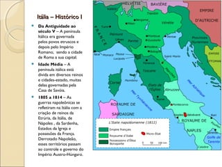 Itália – Histórico IItália – Histórico I
 Da Antiguidade ao
século V – A península
Itálica era governada
pelos povos etruscos e
depois pelo Império
Romano, sendo a cidade
de Roma a sua capital.
 Idade Média – A
península itálica está
divida em diversos reinos
e cidades-estado, muitas
delas governadas pela
Casa de Savóia.
 1805 a 1814 – As
guerras napoleônicas se
refletiram na Itália com a
criação de reinos da
Etrúria, da Itália, de
Nápoles , da Sardenha,
Estados da Igreja e
possesões da França.
Derrotado Napoleão,
esses territórios passam
ao controle e governo do
Império Austro-Húngaro.
 
