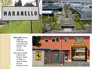 Maranello está na
região de
Emilia-Romana,
na província de
Modena. Tem
15 mil
habitantes.
Aqui está instalada
a fábrica da
Ferrarri desde
o 1946, e a
pista de testes
de seus
famosos carros.
 
