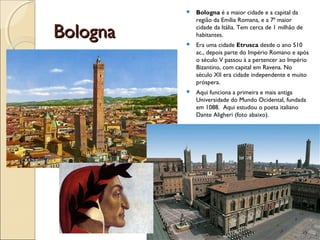 BolognaBologna
 Bologna é a maior cidade e a capital da
região da Emília Romana, e a 7ª maior
cidade da Itália. Tem cerca de 1 milhão de
habitantes.
 Era uma cidade Etrusca desde o ano 510
ac., depois parte do Império Romano e após
o século V passou à a pertencer ao Império
Bizantino, com capital em Ravena. No
século XII era cidade independente e muito
próspera.
 Aqui funciona a primeira e mais antiga
Universidade do Mundo Ocidental, fundada
em 1088. Aqui estudou o poeta italiano
Dante Aligheri (foto abaixo).
 