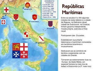 RepúblicasRepúblicas
MarítimasMarítimas
Entre os séculos X e XIII algumas
cidades da costa italiana e a cidade
de Ragusa, na Dalmácia (atual
cidade de Dubrovnick, na Croácia)
tinham governo independente,
moeda própria, exércitos e frota
naval.
Participaram das Cruzadas.
Estabeleciam sua própria
diplomacia e mantinham consulados
em territórios bizantinos e
mussulmanos.
Dedicavam-se ao comércio de
tecidos e especiarias com as
cidades do Oriente.
Tornaram-se extremamente ricas na
Europa da Idade Média, em
especial Veneza (a mais rica de
todas) e Dubrovnick (a 2ª. mais rica)
 